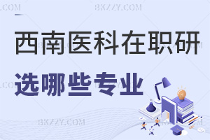 報考西南醫科大學在職研究生能選擇哪些專業，要滿足哪些報考條件？
