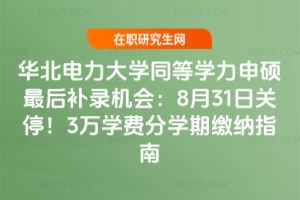 華北電力大學同等學力申碩最后補錄機會：8月31日關停！3萬學費分學期繳納指南