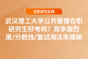 武漢理工大學公共管理在職研究生好考嗎？競爭激烈度/分數線/復試淘汰率揭秘