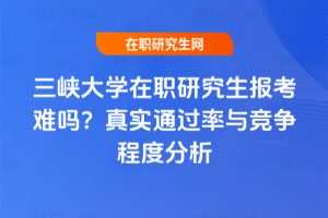 三峽大學在職研究生報考難嗎？真實通過率與競爭程度分析