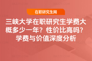 三峽大學在職研究生學費大概多少一年？性價比高嗎？學費與價值深度分析
