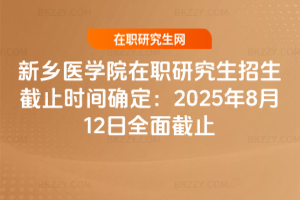 新鄉醫學院在職研究生招生截止時間確定：2025年8月12日全面截止