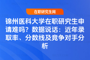 錦州醫科大學在職研究生申請難嗎？數據說話：近年錄取率、分數線及競爭對手分析