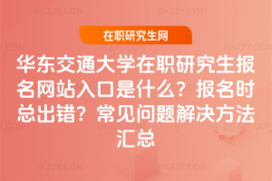 華東交通大學在職研究生報名網站入口是什么？報名時總出錯？常見問題解決方法匯總