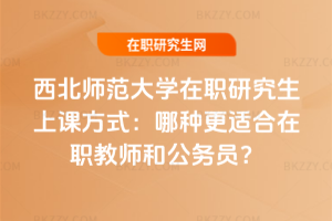 西北師范大學在職研究生上課方式：哪種更適合在職教師和公務員？
