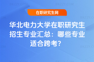 華北電力大學在職研究生招生專業匯總：哪些專業適合跨考？