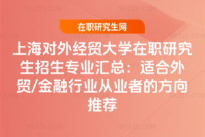 上海對外經貿大學在職研究生招生專業匯總：適合外貿/金融行業從業者的方向推薦